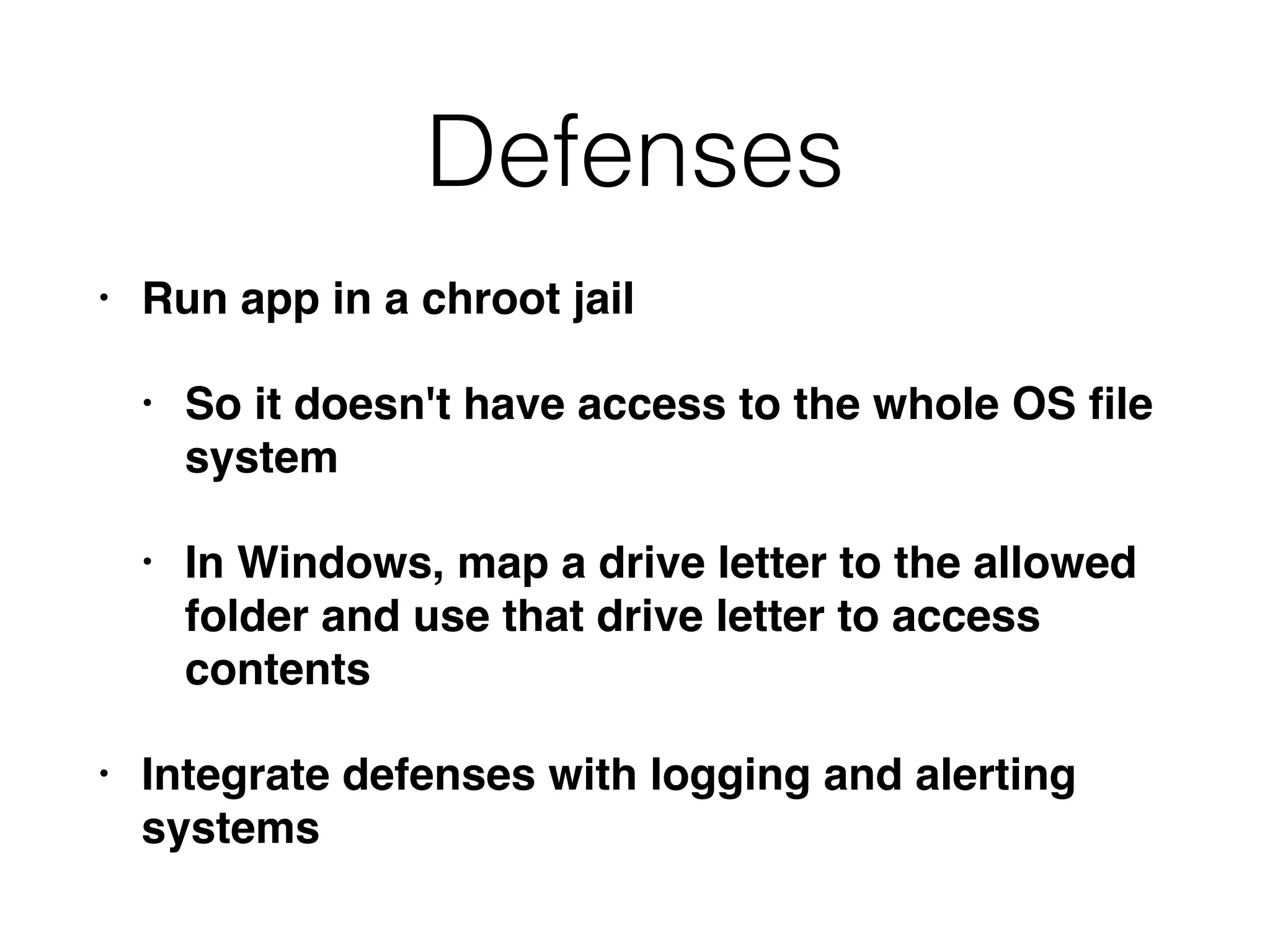 Defenses
• Run app in a chroot jail
• So it doesn't have access to the whole OS ﬁle
system
• In Windows, map a drive letter to the allowed
folder and use that drive letter to access
contents
• Integrate defenses with logging and alerting
systems
 