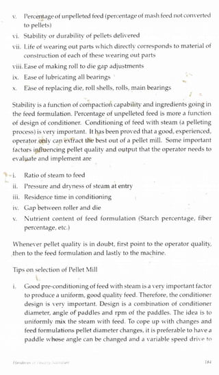 v. Percentageof impelleted feed (percentageof mashfeed notconverted
to pellets)
vi. Stability or durability of pelletsdelivered
vii. Life of wearing out parts which directly corresponds to material of
construction of each of these wearing out parts
viii.Ease of making roll to die gap adjustments
ix. Ease of lubricating all bearings
x. Ease of replacing die, roll shells, rolls, main bearings
Stability is a function of compactioncapability and ingredients goingin
the feed formulation. Percentage of unpelleted feed is more a function
of design of conditioner. Conditioning of feed with steam (a pelleting
process) is very important. Ithas been proved that a good,experienced,
operator only can extract the best out of a pellet mill. Some important
factors influencing pellet quality and output that the operator needs to
evaluate and implement are
i. Ratio of steam to feed
ii. Pressure and dryness of steam at entryj j
iii. Residence time in conditioning
iv. Gap between roller and die
v. Nutrient content of feed formulation (Starch percentage, fiber
percentage, etc.)
Whenever pellet quality is in doubt, first point to the operator quality,
then to the feed formulation and lastly to the machine.J
Tips on selection of Pellet Mill
i. Good pre-conditioningof feed with steam is a very important factor
to produce a uniform, good quality feed. Therefore, the conditioner
design is very important. Design is a combination of conditioner
diameter, angle of paddles and rpm of the paddles. The idea is to
uniformly mix the steam with feed. To cope up with changes and
feed formulations pellet diameter changes, it is preferable to have a
paddle whose angle can be changed and a variable speed drive to
/ {width 184
 