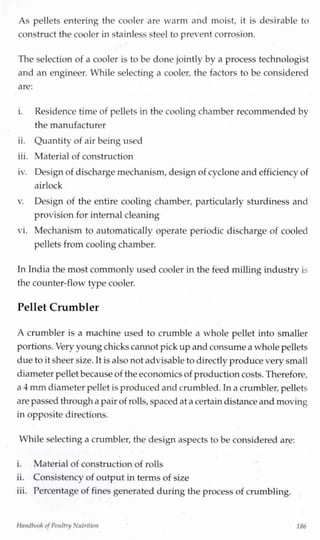 As pellets entering the cooler are warm and moist, it is desirable to
construct the cooler in stainless steel to prevent corrosion.
The selection of a cooler is to be done jointly by a process technologist
and an engineer. While selecting a cooler, the factors to be considered
are:
i. Residence time of pellets in the cooling chamber recommended by
the manufacturer
ii. Quantity of air being used
iii. Material of construction
iv. Designof discharge mechanism,design of cyclone and efficiency of
airlock
v. Design of the entire cooling chamber, particularly sturdiness and
provision for internal cleaning
vi. Mechanism to automatically operate periodic discharge of cooled
pellets from cooling chamber.
In India the most commonly used cooler in the feed milling industry is
the counter-flow type cooler.
Pellet Crumbier
A crumbier is a machine used to crumble a whole pellet into smaller
portions.Very young chickscannot pick upand consume a whole pellets
due to it sheer size. Itis also not advisable to directly produce very small
diameter pellet becauseof the economics of productioncosts. Therefore,
a 4 mm diameter pellet is produced and crumbled. Ina crumbier, pellets
are passed through a pair of rolls,spaced at a certaindistance and moving
in opposite directions.
While selecting a crumbier, the design aspects to be considered are:
i. Material of construction of rolls
ii. Consistency of output in terms of size
iii. Percentage of fines generated during the process of crumbling.
Handbook ofPoultry Nutrition 186
 