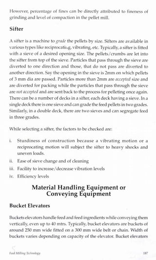 However, percentage of fines can be directly attributed to fineness of
grinding and level of compaction in the pellet mill.
Sifter
A sifter is a machine to grade the pellets by size. Sifters are available in
various types like reciprocating,vibrating,etc. Typically, a sifter is fitted
with a sieve of a desired opening size. The pellets/crumbs are let into
the sifter from top of the sieve. Particles that pass through the sieve are
diverted to one direction and those, that do not pass are diverted to
another direction. Say the opening in the sieve is 2mm on which pellets
of 3 mm dia are passed. Particles more than 2mm are accepted size and
are diverted for packing while the particles that pass through the sieve
are not accepted and are sent back to the process for pelletingonce again.
There can be a number of decks ina sifter,each deck havinga sieve. Ina
singledeck there isone sieve and can grade the feed pelletsintwo grades.
Similarly, in a double deck, there are two sieves and can segregate feed
in three grades.
While selecting a sifter, the factors to be checked are:
i. Sturdiness of construction because a vibrating motion or a
reciprocating motion will subject the sifter to heavy shocks and
uneven loads.
ii. Ease of sieve change and of cleaning
iii. Facilitv to increase/decrease vibration levelsj
iv. Efficiency levels
Material Handling Equipment or
Conveying Equipment
Bucket Elevators
Bucketselevators handlefeed and feed ingredientswhile conveyingthem
vertically, even up to 40 mtrs. Typically, bucket elevators are buckets of
around 250 mm wide fitted on a 300 mm wide belt or chain. Width of
buckets varies depending on capacity of the elevator. Bucket elevators
FeedMillingTechnology 187
 