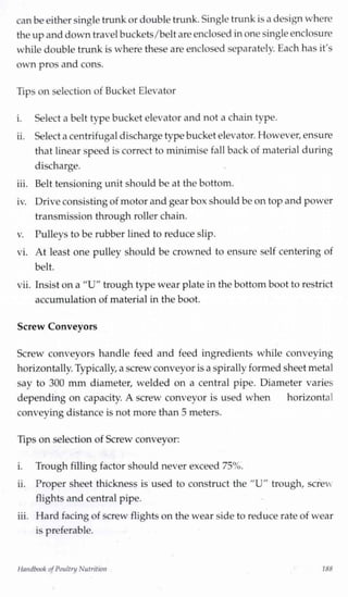 can beeither single trunk or double trunk. Single trunk is a design where
the upand downtravel buckets/belt are enclosed inone singleenclosure
while double trunk is where these are enclosed separately. Each has it's
own pros and cons.
Tips on selection of Bucket Elevator
i. Select a belt type bucket elevator and not a chain type.
ii. Select a centrifugal discharge type bucketelevator. However,ensure
that linear speed is correct to minimise fall back of material during
discharge.
iii. Belt tensioning unit should be at the bottom.
iv. Driveconsistingof motor and gear box should be on top and power
transmission through roller chain.
v. Pulleys to be rubber lined to reduce slip.
vi. At least one pulley should be crowned to ensure self centering of
belt.
vii. Insist on a "U" trough type wear plate in the bottom boot to restrict
accumulation of material in the boot.
Screw Conveyors
Screw conveyors handle feed and feed ingredients while conveying
horizontally.Typically,a screw conveyor isa spirally formed sheet metal
say to 300 mm diameter, welded on a central pipe. Diameter varies
depending on capacity. A screw conveyor is used when horizontal
conveying distance is not more than 5 meters.
Tips on selection of Screw conveyor:
i. Trough filling factor should never exceed 75%.
ii. Proper sheet thickness is used to construct the "U" trough, screw
flights and central pipe.
iii. Hard facing of screw flights on the wear side to reduce rate of wear
is preferable.
Handbook ofPoultry Nutrition 188
 