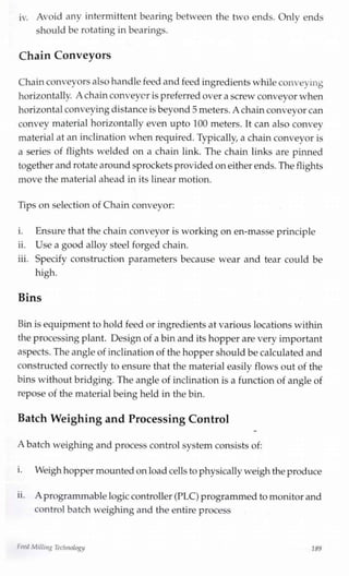 iv. Avoid any intermittent bearing between the two ends. Only ends
should be rotating in bearings.
Chain Conveyors
Chainconveyors also handlefeed and feed ingredientswhile conveying
horizontally. A chainconveyer is preferred over a screw conveyor when
horizontalconveyingdistance isbeyond5 meters. A chainconveyor can
convey material horizontally even upto 100 meters. It can also convey
material at an inclination when required.Typically, a chain conveyor is
a series of flights welded on a chain link. The chain links are pinned
together and rotate aroundsprockets providedon either ends. The flights
move the material ahead in its linear motion.
Tips on selection of Chain conveyor:
i. Ensure that the chain conveyor is working on en-masse principle
ii. Use a good alloy steel forged chain.
iii. Specify construction parameters because wear and tear could be
high.
Bins
Bin is equipment to hold feed or ingredientsat various locations within
the processingplant. Design of a bin and its hopper are very important
aspects. The angle of inclination of the hopper should becalculated and
constructed correctly to ensure that the material easily flows out of the
bins without bridging. The angle of inclination is a function of angle of
repose of the material being held in the bin.
Batch Weighing and Processing Control
A batch weighing and process control system consists of:
i. Weigh hopper mountedon load cells to physically weigh the produce
ii. A programmablelogiccontroller (PLC) programmed to monitor and
control batch weighing and the entire process
heed Milling Technology 189
 