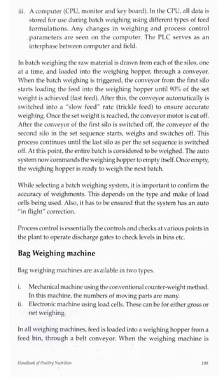 iii. A computer (CPU, monitor and key board). In the CPU, all data is
stored for use during batch weighing using different types of feed
formulations. Any changes in weighing and process control
parameters are seen on the computer. The PLC serves as an
interphase between computer and field.
Inbatch weighing the raw material is drawn from each of the silos, one
at a time, and loaded into the weighing hopper, through a conveyor.
When the batch weighing is triggered, the conveyor from the first silo
starts loading the feed into the weighing hopper until 90% of the set
weight is achieved (fast feed). After this, the conveyor automatically is
switched into a "slow feed" rate (trickle feed) to ensure accurate
weighing. Once the set weight is reached, the conveyor motor is cut off.
After the conveyor of the first silo is switched off, the conveyor of the
second silo in the set sequence starts, weighs and switches off. This
process continues until the last silo as per the set sequence is switched
off. At this point, the entire batch is considered to be weighed. The auto
system now commands the weighinghopper to empty itself.Onceempty,
the weighing hopper is ready to weigh the next batch.
While selecting a batch weighing system, it is important to confirm the
accuracy of weighments. This depends on the type and make of load
cells being used. Also, it has to be ensured that the system has an auto
"in flight" correction.
Processcontrol isessentially the controls and checks at various pointsin
the plant to operate discharge gates to check levels in bins etc.
Bag Weighing machine
Bag weighing machines are available in two types.
i. Mechanicalmachineusingthe conventionalcounter-weight method.
In this machine, the numbers of moving parts are many.
ii. Electronic machine using load cells. These can be for either gross or
net weighing.
In all weighing machines, feed is loaded into a weighing hopper from a
feed bin, through a belt conveyor. When the weighing machine is
Handbook ofPoultry Nutrition 190
 