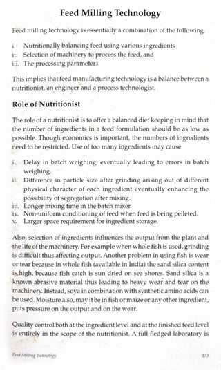 Feed MillingTechnology
Feed milling technology is essentially a combination of the following.
i. Nutritionally balancing feed usingvarious ingredients
ii. Selection of machinery to process the feed, and
iii. The processing parameters
This implies that feed manufacturing technology is a balance betweena
nutritionist, an engineer and a process technologist.
Role of Nutritionist
The role of a nutritionist is to offer a balanced diet keeping in mind that
the number of ingredients in a feed formulation should be as low as
possible. Though economics is important, the numbers of ingredients
need to be restricted. Use of too many ingredients may cause
i. Delay in batch weighing, eventually leading to errors in batch
weighing.
ii. Difference in particle size after grinding arising out of different
physical character of each ingredient eventually enhancing the
possibility of segregation after mixing.
iii. Longer mixing time in the batch mixer.
iv. Non-uniform conditioning of feed when feed is being pelleted.
v. Larger space requirement for ingredient storage.
Also, selection of ingredients influences the output from the plant and
the lifeof the machinery.For example when whole fish is used,grinding
is difficult thus affecting output. Another problem in using fish is wear
or tear because in whole fish (available inIndia) the sand silica content
is high, because fish catch is sun dried on sea shores. Sand silica is a
ÿ
known abrasive material thus leading to heavy wear and tear on the
machinery.Instead,soya incombination withsynthetic amino acids can
beused.Moisturealso, may it be infish or maizeor any other ingredient,
puts pressure on the output and on the wear.
Quality control bothat the ingredient leveland at the finished feed level
is entirely in the scope of the nutritionist. A full fledged laboratory is
Feed MillingTechnology 173
 