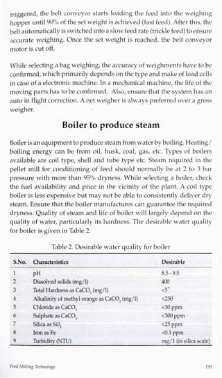 triggered, the belt conveyor starts loading the feed into the weighing
hopper until 90% of the set weight is achieved (fast feed). After this, the
beltautomatically isswitched intoa slow feed rate (trickle feed) to ensure
accurate weighing. Once the set weight is reached, the belt conveyor
motor is cut off.
While selecting a bag weighing, the accuracy of weighments have to be
confirmed,which primarily depends on the type and makeof loadcells
in case of a electronic machine. Ina mechanical machine, the life of the
moving parts has to be confirmed. Also, ensure that the system has an
auto in flight correction. A net weigher is always preferred over a gross
Boiler isan equipment to producesteam from water byboiling.Heating/
boiling energy can be from oil, husk, coal, gas, etc. Types of boilers
available are coil type, shell and tube type etc. Steam required in the
pellet mill for conditioning of feed should normally be at 2 to 3 bar
pressure with more than 95% dryness. While selecting a boiler, check
the fuel availability and price in the vicinity of the plant. A coil type
boiler is less expensive but may not be able to consistently deliver dry
steam. Ensure that the boiler manufactures can guarantee the required
dryness. Quality of steam and life of boiler will largely depend on the
quality of water, particularly its hardness. The desirable water quality
for boiler is given inTable 2.
weigher.
Boiler to produce steam
Table 2. Desirable water quality for boiler
S.No. Characteristics Desirable
1 pH
2 Dissolved solids (mg/1)
3 Total Hardnessas CaCO,(mg/1)
4 Alkalinity of methylorange as CaCO,(mg/1)
5 Chloride as CaCO,
6 Sulphate as CaCO,
7 Silica as SiO-,
8 Ironas Fe
9 Turbidity (NTU)
8.5 -9.5
400
<5~
<250
<30 ppm
<300 ppm
<25 ppm
<0.1ppm
mg/1(in silica scale)
Feed MillingTechnology 191
 
