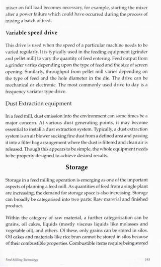 mixer on full load becomes necessary, for example, starting the mixer
after a power failure which could have occurred during the process of
mixing a batch of feed.
Variable speed drive
This drive is used when the speed of a particular machine needs to be
varied regularly. It is typically used in the feeding equipment (grinder
and pellet mill) to vary the quantity of feed entering. Feed output from
a grinder varies depending upon the type of feed and the size of screen
opening. Similarly, throughput from pellet mill varies depending on
the type of feed and the hole diameter in the die. The drive can be
mechanical or electronic. The most commonlv used drive to day is a
frequency variator type drive.
Dust Extraction equipment
Ina feed mill,dust emission into the environment can some times be a
major concern. At various dust generating points, it may become
essential to install a dust extraction system. Typically,a dust extraction
system isanair blowersuckingfine dust from a definedarea and passing
it intoa filter bagarrangement where the dust is filtered andcleanair is
released.Though this appears to besimple,the whole equipment needs
to be properly designed to achieve desired results.
Storage
Storage in a feed millingoperation is emerging as one of the important
aspects of planninga feed mill.As quantities of feed from a singleplant
are increasing, the demand for storage space isalso increasing. Storage
can broadly be categorised into two parts: Raw material and finished
product.
Within the categorv of raw material, a further categorisation can be
grains, oil cakes, liquids (mostly viscous liquids like molasses and
vegetable oil), and others. Of these, only grains can be stored in silos.
Oil cakes and materials like rice bran cannot be stored in silos because
of their combustible properties.Combustible items requirebeingstored
FeedMilling Technology/ 193
 