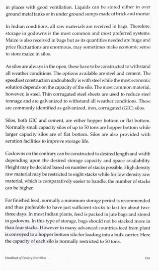 in places with good ventilation. Liquids can be stored either in over
ground metal tanks or in under ground sumps madeof brickand mortar.
In Indian conditions, all raw materials are received in bags. Therefore,
storage in godowns is the most common and most preferred systems.
Maize is also received inbags but as its quantities needed are huge and
price fluctuations are enormous, may sometimes make economic sense
to store maize insilos.
As silos are always in the open,these haveto beconstructed to withstand
all weather conditions. The options available are steel and cement. The
speediest construction undoubtedly is with steel while the most economic
solutiondependson the capacity of the silo. The most common material,
however, is steel. Thin corrugated steel sheets are used to reduce steel
tonnage and are galvanized to withstand all weather conditions. These
are commonly identified as galvanized, iron, corrugated (GIC) silos.
Silos, both GIC and cement, are either hopper bottom or flat bottom.
Normally small capacity silos of up to 50 tons are hopper bottom while
larger capacity silos are of flat bottom. Silos are also provided with
aeration facilities to improve storage life.
Godownson thecontrary can beconstructed to desired lengthand width
depending upon the desired storage capacity and space availability.
Height may bedecided basedon numberof stacks possible.Highdensity
raw materialmay be restricted to eight stacks while for low density raw
material, which is comparatively easier to handle, the number of stacks
can be higher.
For finished feed, normally a minimumstorage period isrecommended
and thus preferable to have just sufficient stocks to last for about two-
three days. Inmost Indianplants,feed is packed in jute bags and stored
ingodowns. Inthis type of storage, bags should not be stacked more in
than four stacks. However inmany advanced countries feed from plant
is conveyed to a hopper bottomsilo for loading into a bulk carrier. Here
the capacity of each silo is normally restricted to 50 tons.
Handbook ofPoultry Nutrition
 