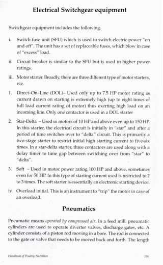 Electrical Switchgear equipment
Switchgear equipment includes the following.
i. Switch fuse unit (SFU) which is used to switch electric power "on
and off". The unit has a set of replaceable fuses, which blow incase
of "excess" load.
ii. Circuit breaker is similar to the SFU but is used in higher power
ratings.
iii. Motor starter. Broadly,there are three different typeof motor starters,
viz.
1. Direct-On-Line (DOL)- Used only up to 7.5 HP motor rating as
current drawn on starting is extremely high (up to eight times of
full load current rating of motor) thus exerting high load on an
incoming line. Only one contactor is used in a DOL starter
2. Star-Delta - Used in motors of 10 HPand above even up to 150 HP.
In this starter, the electrical circuit is initially in "star" and after a
period of time switches over to "delta" circuit. This is primarily a
two-stage starter to restrict initial high starting current to five-six
times. In a star-delta starter, three contactors are used along with a
delay timer to time gap between switching over from "star" to
"delta".
3. Soft - Used in motor power rating 100 HP and above, sometimes
even for 50 HP. In this type of startingcurrent used is restricted to 2
to 3 times. The soft starter isessentially an electronic startingdevice.
iv. Overload initial.This is an instrument to "trip" the motor in case of
an overload.
Pneumatics
Pneumatic means operated by compressed air. In a feed mill, pneumatic
cylinders are used to operate diverter valves, discharge gates, etc. A
cylinder consists of a piston rod moving in a bore. The rod is connected
to the gate or valve that needs to be moved back and forth. The length
Handbook ofPoultry Nutrition 196
 