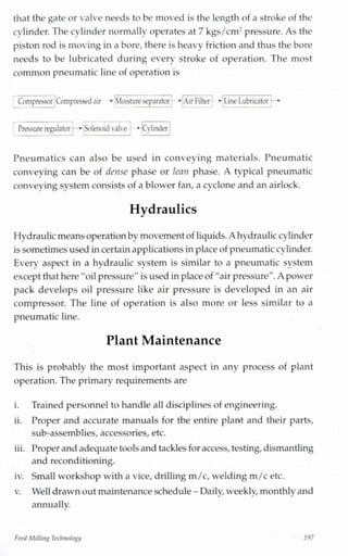 that the gate or valve needs to be moved is the length of a stroke of the
cylinder. The cylinder normally operates at 7 kgs/cm2 pressure. As the
piston rod is moving in a bore, there is heavy friction and thus the bore
needs to be lubricated during every stroke of operation. The most
common pneumatic line of operation is
Compressor Compressed air * Moistureseparator >• Air Filter >• Line Lubricator
CvunderSolenoid valvePressure regulator —*
Pneumatics can also be used in conveying materials. Pneumatic
conveying can be of dense phase or lean phase. A typical pneumatic
conveying system consists of a blower fan, a cyclone and an airlock.
Hydraulics
Hydraulicmeansoperationby movement of liquids.A hydrauliccylinder
issometimes usedincertainapplications inplaceof pneumaticcylinder.
Every aspect in a hydraulic system is similar to a pneumatic system
except that here "oilpressure" is used in placeof "air pressure".A power
pack develops oil pressure like air pressure is developed in an air
compressor. The line of operation is also more or less similar to a
pneumatic line.
Plant Maintenance
This is probably the most important aspect in any process of plant
operation. The primary requirements are
i. Trained personnel to handle all disciplines of engineering.
ii. Proper and accurate manuals for the entire plant and their parts,
sub-assemblies, accessories, etc.
iii. Proper andadequatetools and tackles for access, testing,dismantling
and reconditioning.
iv. Small workshop with a vice, drilling m/c,welding m/c etc.
v. Well drawnout maintenance schedule -Daily,weekly monthlyand
annually.
FeedMilling Technology 197
 