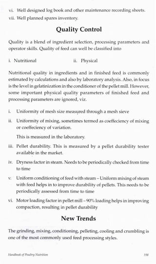 vi. Well designed log book and other maintenance recording sheets.
vii. Well planned spares inventory.
Quality Control
Quality is a blend of ingredient selection, processing parameters and
operator skills. Quality of feed can well be classified into
i. Nutritional ii. Physical
Nutritional quality in ingredients and in finished feed is commonly
estimated by calculations and also by laboratory analysis.Also, in focus
is the levelingelatinization inthe conditioner of the pellet mill.However,
some important physical quality parameters of finished feed and
processing parameters are ignored,viz.
i. Uniformity of mesh size measured through a mesh sieve
ii. Uniformity of mixing,sometimes termed as coeffeciency of mixing
or coeffeciency of variation.
This is measured in the laboratory.J
iii. Pellet durability. This is measured by a pellet durability tester
available in the market.
iv. Dryness factor insteam. Needsto be periodically checked from time
to time
v. Uniformconditioningof feed with steam - Uniformmixingof steam
with feed helps in to improve durability of pellets.This needs to be
periodically assessed from time to time
vi. Motor loadingfactor inpellet mill-90% loadinghelps inimproving
compaction, resulting in pellet durability
New Trends
The grinding, mixing,conditioning,pelleting,cooling and crumbling is
one of the most commonly used feed processing styles.
Handbook of Poultry Nutrition 198
 