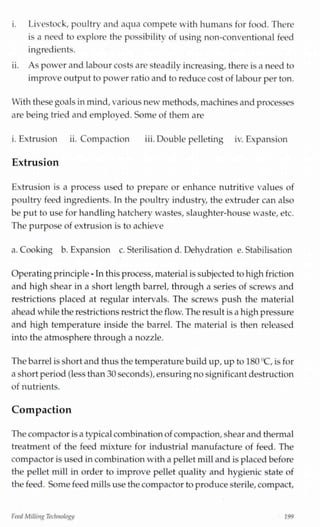 i. Livestock, poultry and aqua compete with humans for food. There
is a need to explore the possibility of using non-conventional feed
ingredients.
ii. As power and labour costs are steadily increasing,there is a need to
improveoutput to power ratio and to reducecost of labour per ton.
With these goals inmind,various new methods,machinesandprocesses
are being tried and employed. Some of them are
i. Extrusion ii. Compaction iii.Double pelleting iv. Expansion
Extrusion
Extrusion is a process used to prepare or enhance nutritive values of
poultry feed ingredients. In the poultry industry, the extruder can also
be put to use for handlinghatchery wastes, slaughter-house waste, etc.
The purpose of extrusion is to achieve
a. Cooking b. Expansion c. Sterilisation d. Dehydration e. Stabilisation
Operatingprinciple-Inthis process,materialis subjectedto highfriction
and high shear in a short length barrel, through a series of screws and
restrictions placed at regular intervals. The screws push the material
aheadwhile the restrictions restrict the flow. The result isa highpressure
and high temperature inside the barrel. The material is then released
into the atmosphere through a nozzle.
Thebarrelisshort and thus the temperature build up,upto 180"C, is for
a short period(lessthan 30 seconds),ensuringnosignificant destruction
of nutrients.
Compaction
The compactor isa typicalcombinationof compaction,shear and thermal
treatment of the feed mixture for industrial manufacture of feed. The
compactor is used incombinationwith a pellet milland is placedbefore
the pellet mill in order to improve pellet quality and hygienic state of
the feed. Some feed millsuse the compactor to producesterile,compact,
Feed Milling Technology 199
 