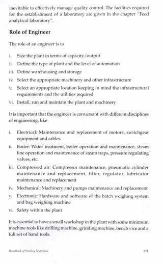 inevitable to effectively manage quality control. The facilities required
for the establishment of a laboratory are given in the chapter "Feed
analytical laboratorv".j v
Role of Engineer
The role of an engineer is to
i. Size the plant in terms of capacity/output
ii. Define the type of plant and the level of automation
iii. Define warehousing and storage
iv. Select the appropriate machinery and other infrastructure
v. Select an appropriate location keeping in mind the infrastructural
requirements and the utilities required
vi. Install,run and maintain the plant and machinery
It is important that the engineer is conversant with different disciplines
of engineering, like
i. Electrical: Maintenance and replacement of motors, switchgear
equipment and cables
ii. Boiler: Water treatment, boiler operation and maintenance, steam
line operation and maintenance of steam traps, pressure regulating
valves, etc.
iii. Compressed air: Compressor maintenance, pneumatic cylinder
maintenance and replacement, filter, regulator, lubricator
maintenance and replacement
iv. Mechanical: Machinery and pumps maintenance and replacement
v. Electronic: Hardware and software of the batch weighing system
and bag weighing machine
vi. Safety within the plant
It is essential to havea small workshop inthe plant with some minimum
machine tools likedrilling machine,grindingmachine,benchvice and a
full set of hand tools.
Handbook ofPoultry Nutrition 174
 