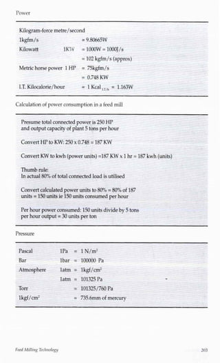 Power
Kilogram-force metre/second
lkgfm/s
Kilowatt
= 9.80665W
1KW = 1000W = lOOOJ/s
= 102 kgfm/s (approx)
Metric horse power 1 HP = 75kgfm/s
= 0.748 KW
I.T. Kilocalorie/hour = !Kcal,T/h = 1.163W
Calculationof power consumption in a feed mill
Presume total connected power is 250 HP
and output capacity of plant 5 tons per hour
Convert HP to KW:250 x 0.748 = 187 KW
Convert KW to kwh (power units) =187KW x 1hr = 187kwh(units)
Thumb rule:
Inactual80% of total connected load is utilised
Convert calculated power units to 80% = 80% of 187
units = 150 units ie 150 units consumed per hour
Per hour power consumed: 150 units divide by 5 tons
per hour output = 30 units per ton
Pressure
Pascal
Bar
lPa = lN/m2
lbar = 100000 Pa
Atmosphere latm = lkgf/cm2
Torr
lkgf/cm2
latm = 101325 Pa
= 101325/760 Pa
= 735.6mm of mercury
FeedMilling Technology
 
