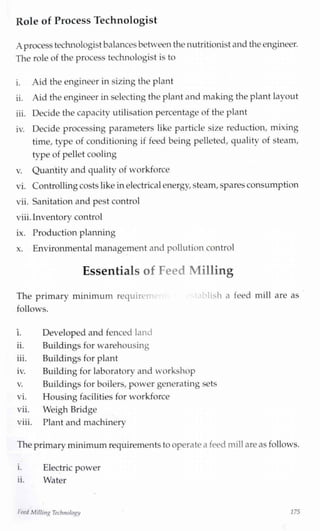 Role of Process Technologist
A processtechnologistbalancesbetweenthe nutritionistand the engineer.
The role of the process technologist is to
i. Aid the engineer in sizing the plant
ii. Aid the engineer in selecting the plant and making the plant layout
iii. Decide the capacity utilisation percentage of the plant
iv. Decide processing parameters like particle size reduction, mixing
time, type of conditioning if feed being pelleted, quality of steam,
tvpe of pellet cooling
v. Quantity and quality of workforce
vi. Controllingcosts like inelectricalenergy,steam,spares consumption
vii. Sanitation and pest control
viii.Inventory control
ix. Production planning
x. Environmental management and pollution control
Essentials of Feed Milling
The primary minimum require' 1 ish a feed mill are as
follows.
i. Developed and fenced land
ii. Buildings for warehousing
iii. Buildings for plant
iv. Building for laboratory and workshop
v. Buildings for boilers, power generating sets
vi. Housing facilities for workforce
vii. Weigh Bridge
viii. Plant and machineryJ
The primaryminimumrequirementsto operate a feed millare as follows.
i. Electric power
ii. Water
FeedMillingTechnology 175
 