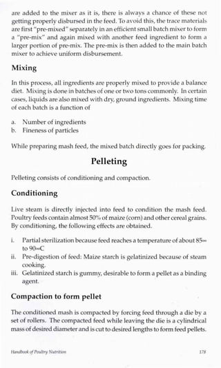 are added to the mixer as it is, there is always a chance of these not
getting properly disbursed in the feed. To avoid this, the trace materials
are first "pre-mixed"separately inan efficient smallbatch mixer to form
a "pre-mix" and again mixed with another feed ingredient to form a
larger portion of pre-mix. The pre-mix is then added to the main batch
mixer to achieve uniform disbursement.
Mixing
In this process, all ingredients are properly mixed to provide a balance
diet. Mixingis done in batches of one or two tons commonly. Incertain
cases, liquids are also mixed with dry,ground ingredients. Mixing time
of each batch is a function of
a. Number of ingredients
b. Fineness of particles
While preparing mash feed, the mixed batch directly goes for packing.
Pelleting
Pelletingconsists of conditioning and compaction.
Conditioning
Live steam is directly injected into feed to condition the mash feed.
Poultry feeds containalmost 50%of maize(corn) and other cereal grains.
By conditioning, the following effects are obtained.
i. Partialsterilizationbecausefeed reaches a temperature of about 85°°
to 90°°C
ii. Pre-digestion of feed: Maize starch is gelatinized because of steam
cooking.
iii. Gelatinized starch isgummy, desirable to form a pellet as a binding
agent.
Compaction to form pellet
The conditioned mash is compacted by forcing feed through a die by a
set of rollers. The compacted feed while leaving the die is a cylindrical
massof desireddiameter and iscut to desired lengthsto form feed pellets.
Handbook ofPoultry Nutrition 178
 