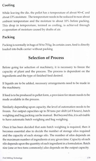 Cooling
While leaving the die, the pellet has a temperature of about 90»C and
about 13%moisture. The temperature needs to be reduced to near about
ambient temperature and the moisture to about 10% before packing.
This drop in temperature, termed as cooling, is achieved through
evaporation of moisture caused by drafts of air.
Packing
Packingis normally inbagsof 30 to 70 kg.Incertaincases, feed is directly
loaded into bulk carrier without packing
Selection of Process
Before going for selection of machinery, it is necessary to freeze the
capacity of plant and the process. The process is dependent on the
ingredients and the type of finished feed desired.
If liquids are to be added, necessary arrangements need to be made in
the machinery.J
If feed is to be produced inpellet form, a provision for steam needs to be
made available inthe process.
Similarly depending upon capacity, the level of automation needs to be
frozen. For output capacities up to 50 tons per shift (of 8 hours), batch
weighing and bagpackingcanbe manual. But beyond this, it is advisable
to have automatic batch weighing and bag weighing.
Once it has been decided that auto batch weighing is required, then it
becomes essential also to decide the number of storage silos required
and the capacity of each storage silo. The number of silos depends on
the maximumnumber of ingredientsat any given time. Capacity of each
silo depends upon the quantity of each ingredient ina formulation. Batch
size (one or two tons commonly) also depends on the output capacity.
FeedMillingTechnology 179
 