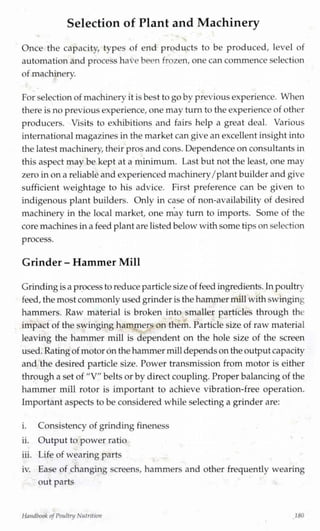 Selection of Plant and Machinery
Once the capacity, types of end products to be produced, level of
automation and process have been frozen, one can commence selection
of machinery.J
For selection of machinery it is best to go bv previousexperience. When
there isno previousexperience, one may turn to the experience of other
producers. Visits to exhibitions and fairs help a great deal. Various
internationalmagazines in the market can give an excellent insight into
the latest machinery,their prosandcons. Dependence on consultants in
this aspect may be kept at a minimum. Last but not the least, one may
zero inon a reliable and experienced machinery/plant builder and give
sufficient weightage to his advice. First preference can be given to
indigenous plant builders. Only in case of non-availability of desired
machinery in the local market, one may turn to imports. Some of the
core machines ina feed plant are listedbelow with some tips on selection
process.
Grinder - Hammer Mill
Grindingisa process to reduce particlesize of feed ingredients.Inpoultn
feed, the most commonly used grinder is the hammer millwithswinging
hammers. Raw material is broken into smaller particles through the
impact of the swinging hammers on them. Particle size of raw material
leaving the hammer mill is dependent on the hole size of the screen
used.Ratingof motor on the hammer milldependson theoutput capacity
and the desired particle size. Power transmission from motor is either
through a set of "V" belts or by direct coupling. Proper balancingof the
hammer mill rotor is important to achieve vibration-free operation.
Important aspects to be considered while selecting a grinder are:
i. Consistency of grinding fineness
ii. Output to power ratio
iii. Life of wearing parts
iv. Ease of changing screens, hammers and other frequently wearing
out parts
Handbook ofPoultry Nutrition
 