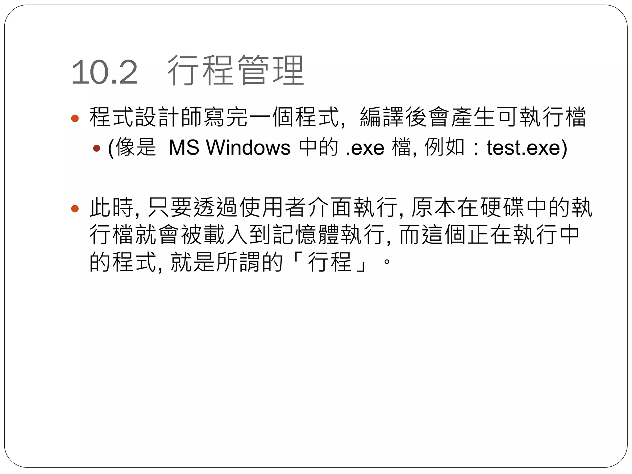 10.2 行程管理
 程式設計師寫完一個程式, 編譯後會產生可執行檔
 (像是 MS Windows 中的 .exe 檔, 例如：test.exe)
 此時, 只要透過使用者介面執行, 原本在硬碟中的執
行檔就會被載入到記憶體執行, 而這個正在執行中
的程式, 就是所謂的「行程」。
 