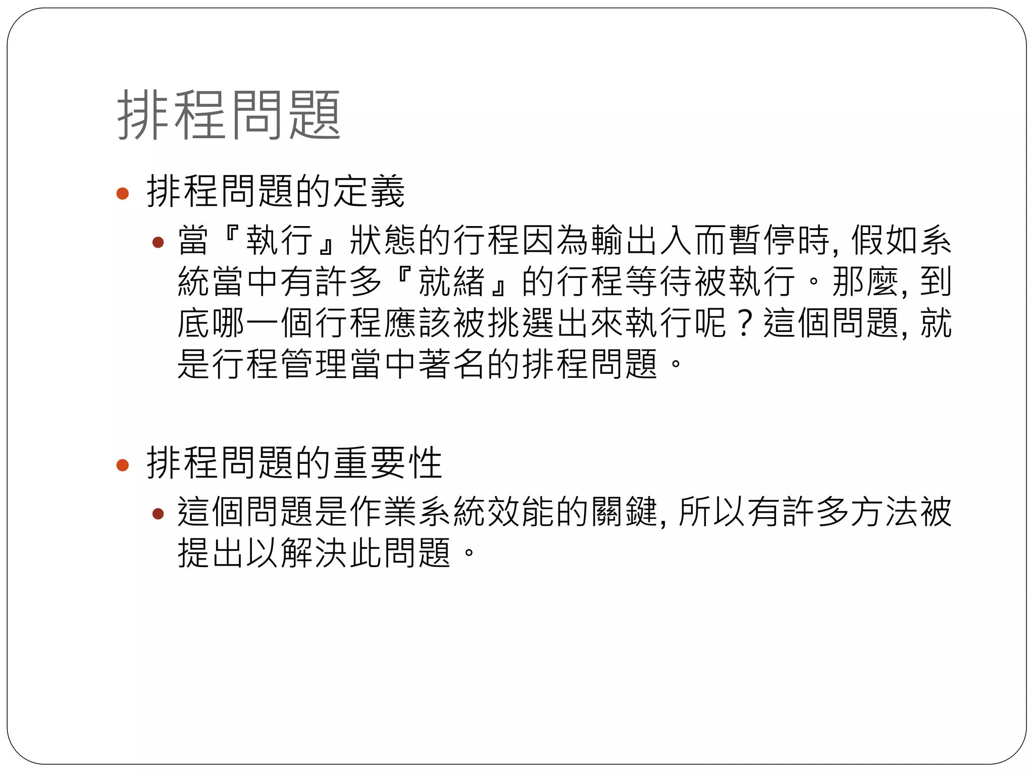 排程問題
 排程問題的定義
 當『執行』狀態的行程因為輸出入而暫停時, 假如系
統當中有許多『就緒』的行程等待被執行。那麼, 到
底哪一個行程應該被挑選出來執行呢？這個問題, 就
是行程管理當中著名的排程問題。
 排程問題的重要性
 這個問題是作業系統效能的關鍵, 所以有許多方法被
提出以解決此問題。
 