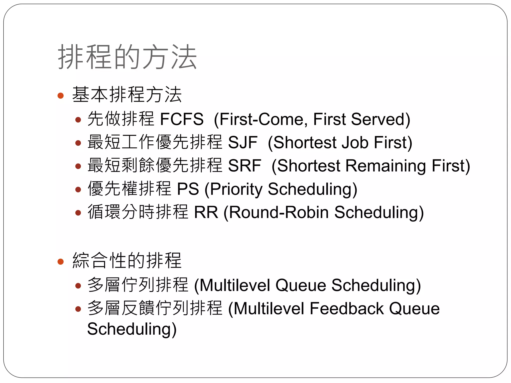 排程的方法
 基本排程方法
 先做排程 FCFS (First-Come, First Served)
 最短工作優先排程 SJF (Shortest Job First)
 最短剩餘優先排程 SRF (Shortest Remaining First)
 優先權排程 PS (Priority Scheduling)
 循環分時排程 RR (Round-Robin Scheduling)
 綜合性的排程
 多層佇列排程 (Multilevel Queue Scheduling)
 多層反饋佇列排程 (Multilevel Feedback Queue
Scheduling)
 