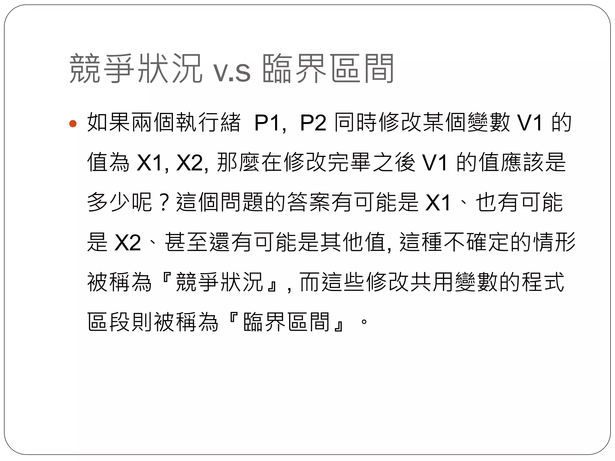 競爭狀況 v.s 臨界區間
 如果兩個執行緒 P1, P2 同時修改某個變數 V1 的
值為 X1, X2, 那麼在修改完畢之後 V1 的值應該是
多少呢？這個問題的答案有可能是 X1、也有可能
是 X2、甚至還有可能是其他值, 這種不確定的情形
被稱為『競爭狀況』, 而這些修改共用變數的程式
區段則被稱為『臨界區間』。
 