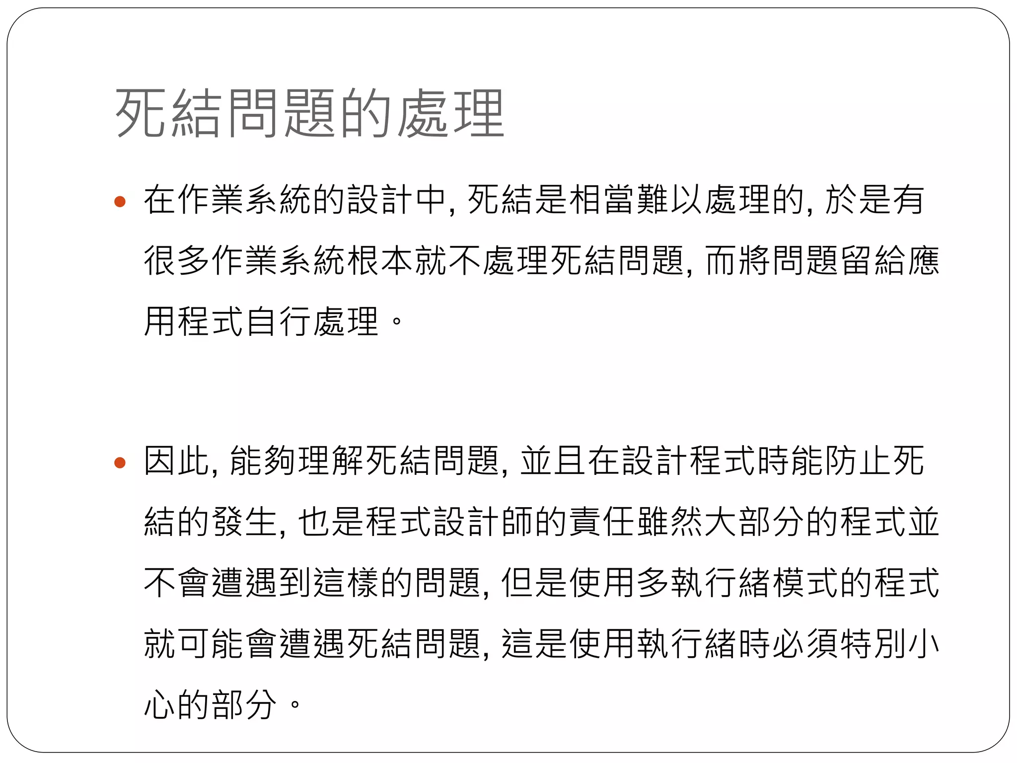 死結問題的處理
 在作業系統的設計中, 死結是相當難以處理的, 於是有
很多作業系統根本就不處理死結問題, 而將問題留給應
用程式自行處理。
 因此, 能夠理解死結問題, 並且在設計程式時能防止死
結的發生, 也是程式設計師的責任雖然大部分的程式並
不會遭遇到這樣的問題, 但是使用多執行緒模式的程式
就可能會遭遇死結問題, 這是使用執行緒時必須特別小
心的部分。
 