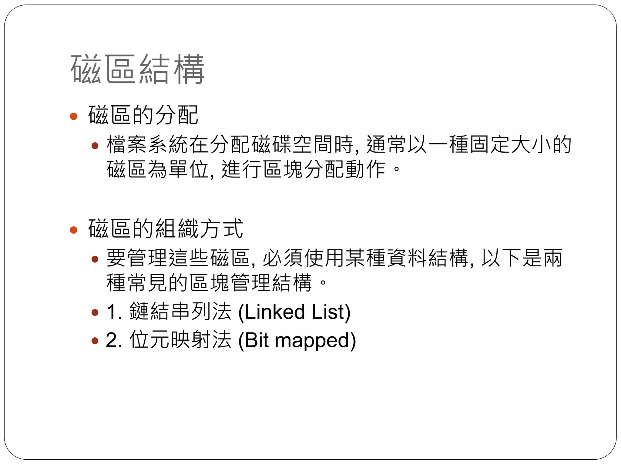磁區結構
 磁區的分配
 檔案系統在分配磁碟空間時, 通常以一種固定大小的
磁區為單位, 進行區塊分配動作。
 磁區的組織方式
 要管理這些磁區, 必須使用某種資料結構, 以下是兩
種常見的區塊管理結構。
 1. 鏈結串列法 (Linked List)
 2. 位元映射法 (Bit mapped)
 