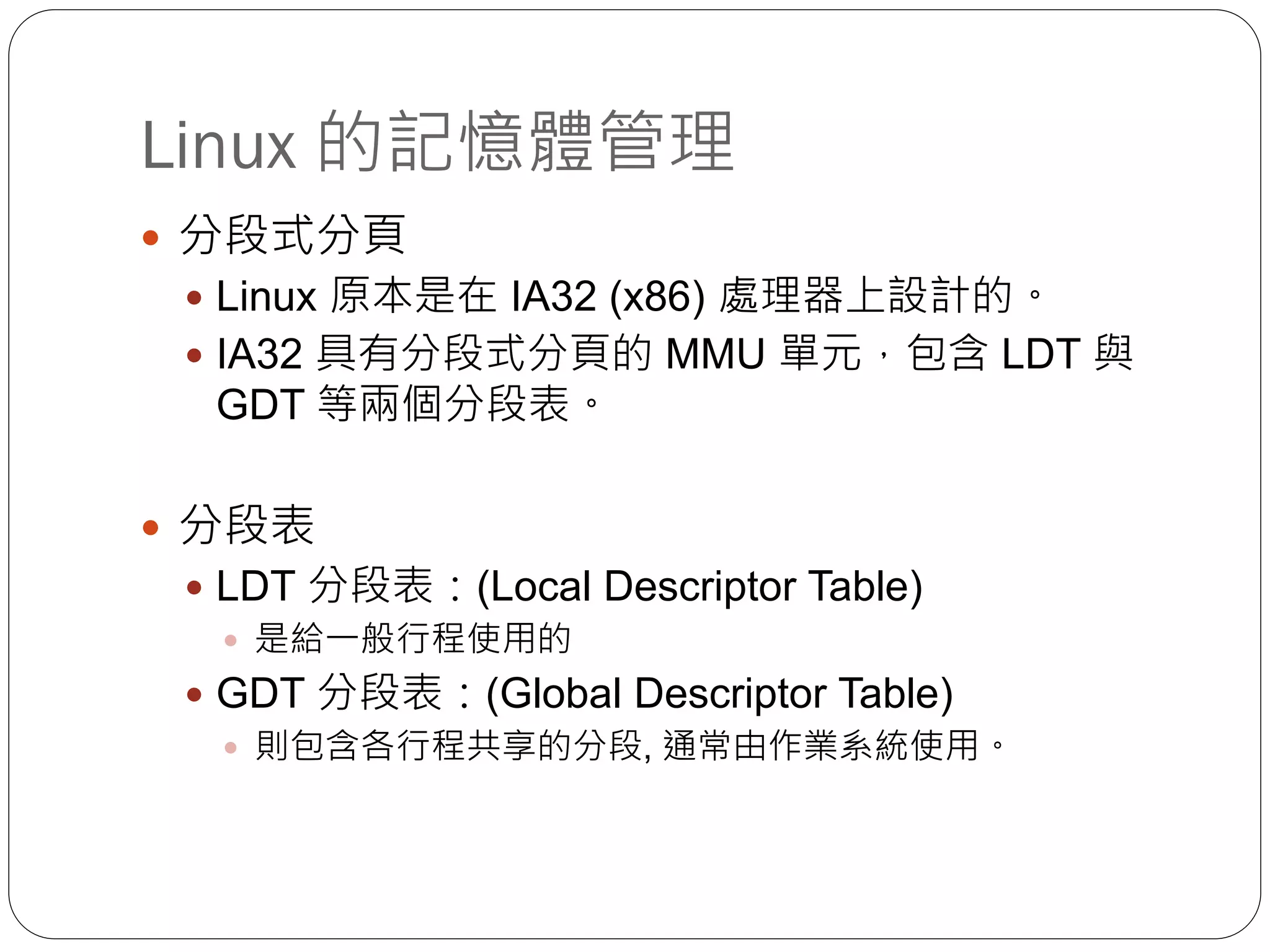 Linux 的記憶體管理
 分段式分頁
 Linux 原本是在 IA32 (x86) 處理器上設計的。
 IA32 具有分段式分頁的 MMU 單元，包含 LDT 與
GDT 等兩個分段表。
 分段表
 LDT 分段表：(Local Descriptor Table)
 是給一般行程使用的
 GDT 分段表：(Global Descriptor Table)
 則包含各行程共享的分段, 通常由作業系統使用。
 