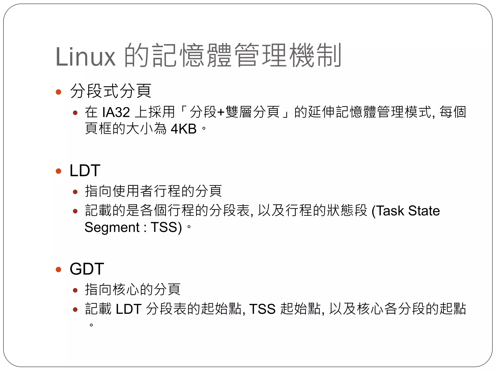 Linux 的記憶體管理機制
 分段式分頁
 在 IA32 上採用「分段+雙層分頁」的延伸記憶體管理模式, 每個
頁框的大小為 4KB。
 LDT
 指向使用者行程的分頁
 記載的是各個行程的分段表, 以及行程的狀態段 (Task State
Segment : TSS)。
 GDT
 指向核心的分頁
 記載 LDT 分段表的起始點, TSS 起始點, 以及核心各分段的起點
。
 