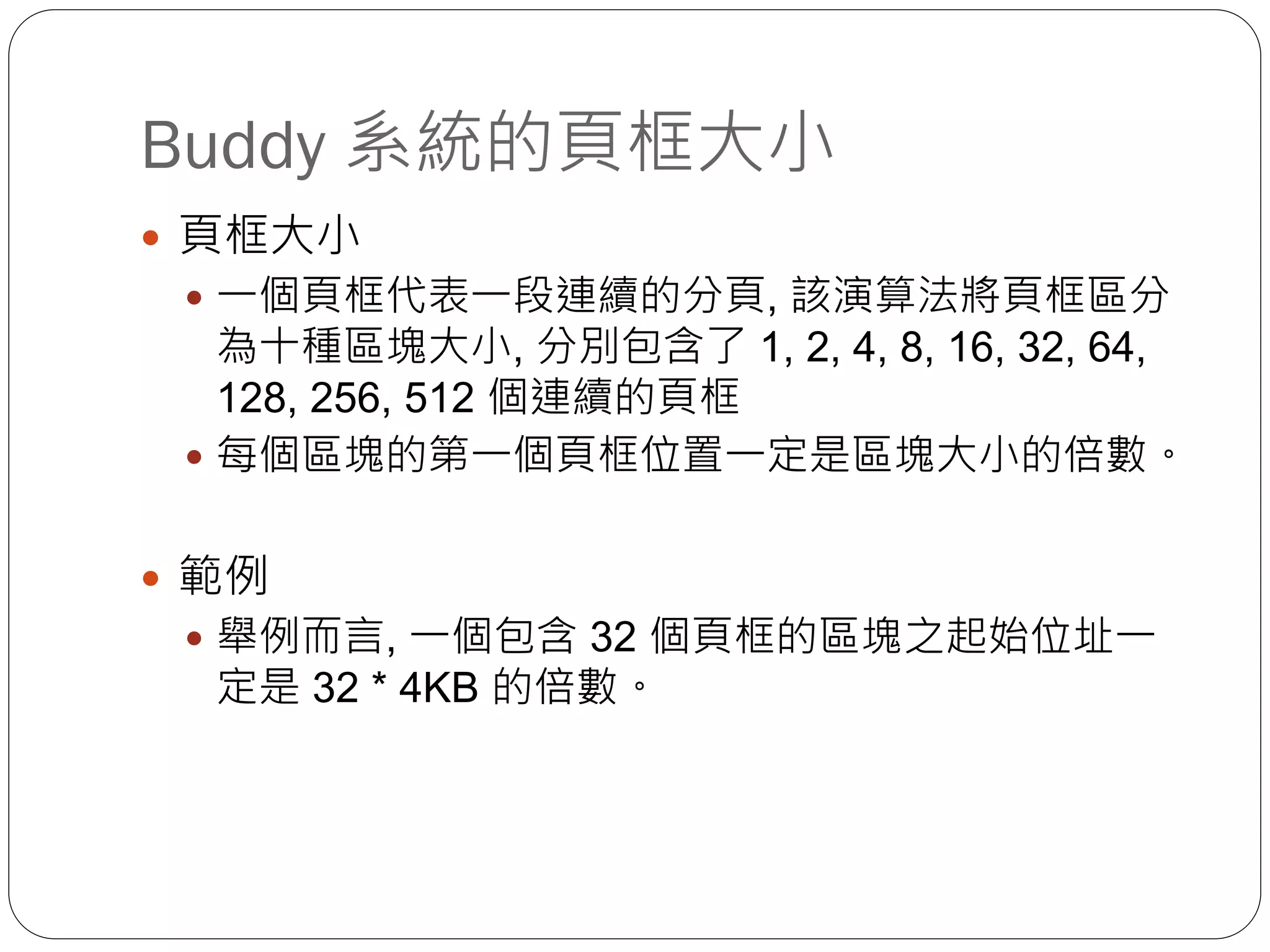 Buddy 系統的頁框大小
 頁框大小
 一個頁框代表一段連續的分頁, 該演算法將頁框區分
為十種區塊大小, 分別包含了 1, 2, 4, 8, 16, 32, 64,
128, 256, 512 個連續的頁框
 每個區塊的第一個頁框位置一定是區塊大小的倍數。
 範例
 舉例而言, 一個包含 32 個頁框的區塊之起始位址一
定是 32 * 4KB 的倍數。
 