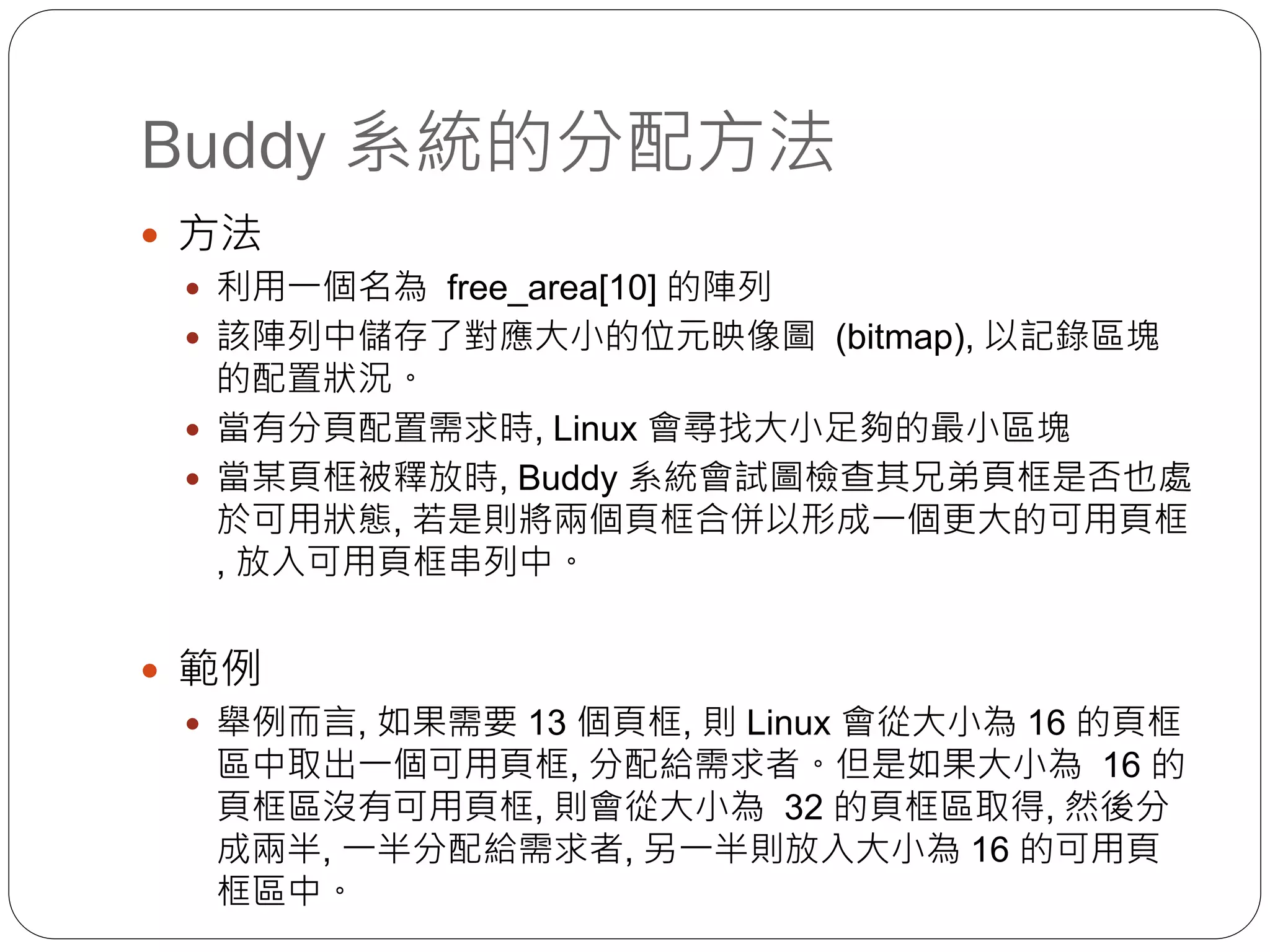 Buddy 系統的分配方法
 方法
 利用一個名為 free_area[10] 的陣列
 該陣列中儲存了對應大小的位元映像圖 (bitmap), 以記錄區塊
的配置狀況。
 當有分頁配置需求時, Linux 會尋找大小足夠的最小區塊
 當某頁框被釋放時, Buddy 系統會試圖檢查其兄弟頁框是否也處
於可用狀態, 若是則將兩個頁框合併以形成一個更大的可用頁框
, 放入可用頁框串列中。
 範例
 舉例而言, 如果需要 13 個頁框, 則 Linux 會從大小為 16 的頁框
區中取出一個可用頁框, 分配給需求者。但是如果大小為 16 的
頁框區沒有可用頁框, 則會從大小為 32 的頁框區取得, 然後分
成兩半, 一半分配給需求者, 另一半則放入大小為 16 的可用頁
框區中。
 