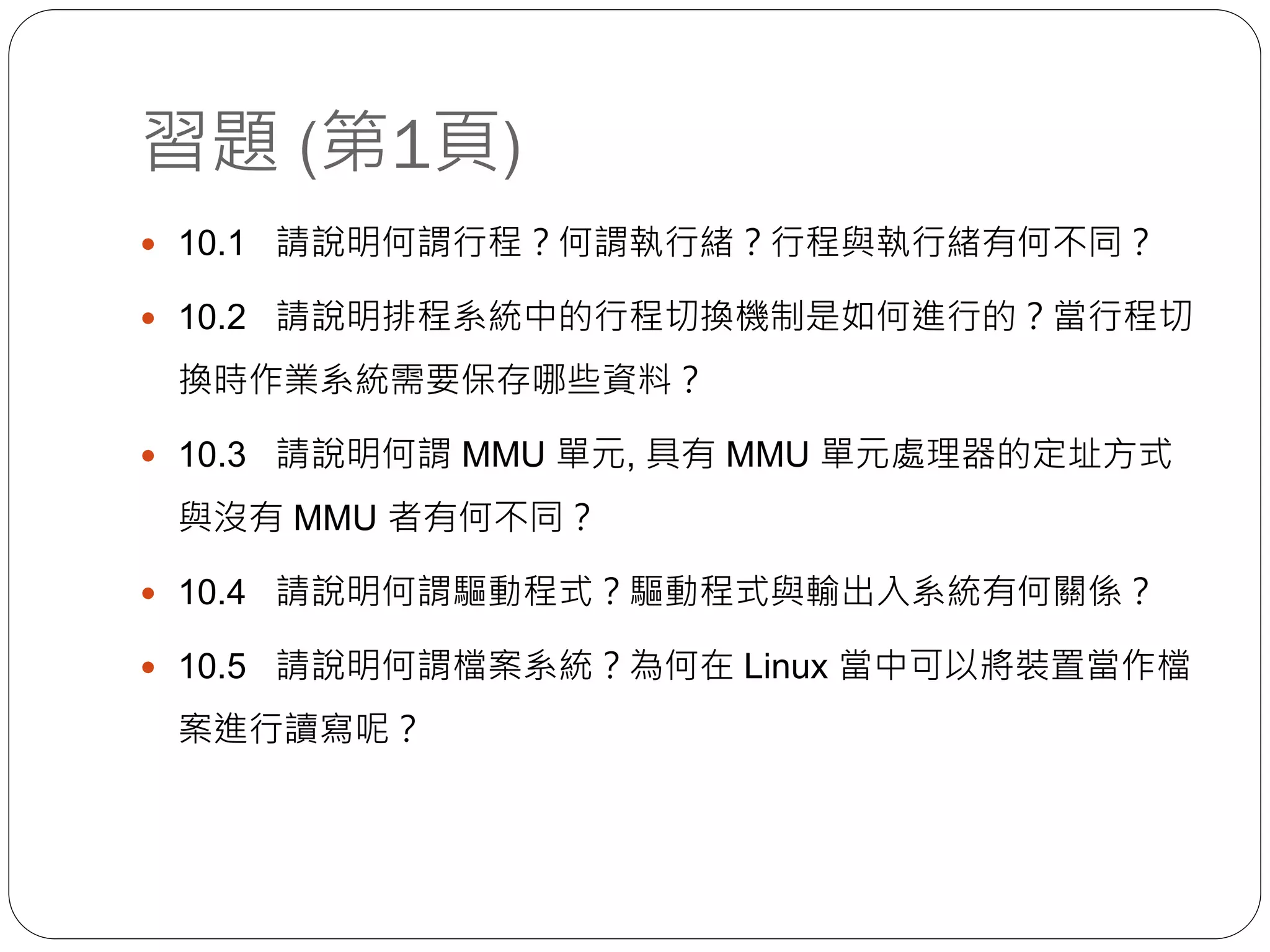 習題 (第1頁)
 10.1 請說明何謂行程？何謂執行緒？行程與執行緒有何不同？
 10.2 請說明排程系統中的行程切換機制是如何進行的？當行程切
換時作業系統需要保存哪些資料？
 10.3 請說明何謂 MMU 單元, 具有 MMU 單元處理器的定址方式
與沒有 MMU 者有何不同？
 10.4 請說明何謂驅動程式？驅動程式與輸出入系統有何關係？
 10.5 請說明何謂檔案系統？為何在 Linux 當中可以將裝置當作檔
案進行讀寫呢？
 