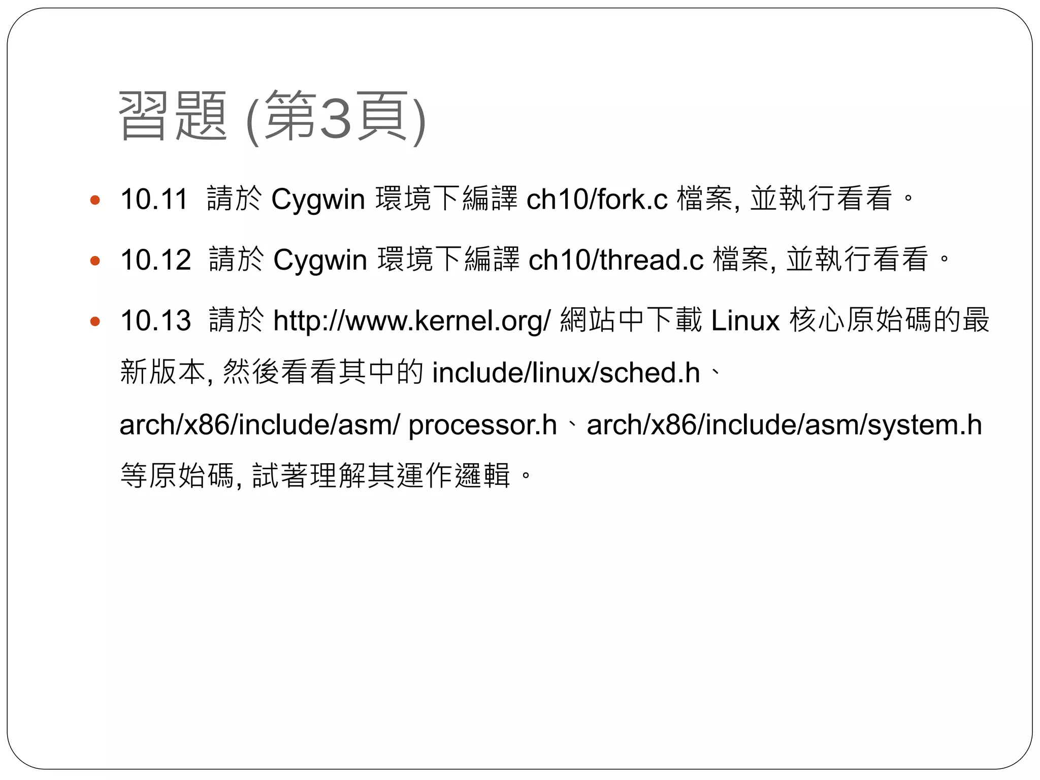 習題 (第3頁)
 10.11 請於 Cygwin 環境下編譯 ch10/fork.c 檔案, 並執行看看。
 10.12 請於 Cygwin 環境下編譯 ch10/thread.c 檔案, 並執行看看。
 10.13 請於 http://www.kernel.org/ 網站中下載 Linux 核心原始碼的最
新版本, 然後看看其中的 include/linux/sched.h、
arch/x86/include/asm/ processor.h、arch/x86/include/asm/system.h
等原始碼, 試著理解其運作邏輯。
 