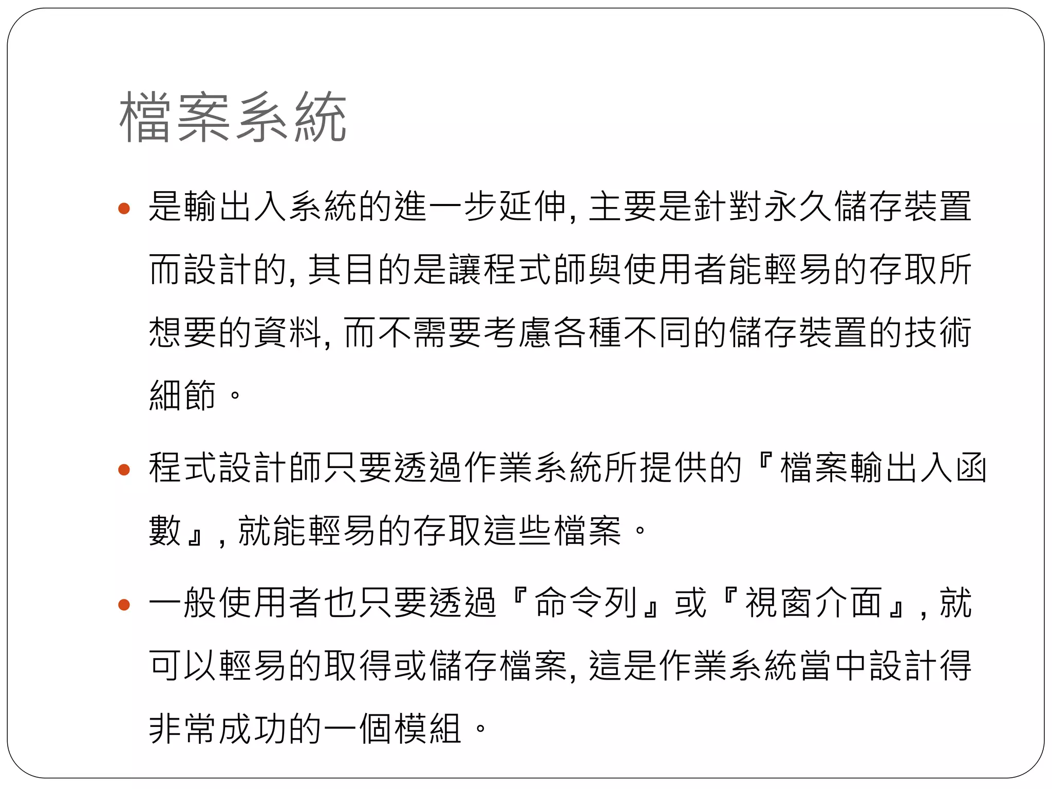 檔案系統
 是輸出入系統的進一步延伸, 主要是針對永久儲存裝置
而設計的, 其目的是讓程式師與使用者能輕易的存取所
想要的資料, 而不需要考慮各種不同的儲存裝置的技術
細節。
 程式設計師只要透過作業系統所提供的『檔案輸出入函
數』, 就能輕易的存取這些檔案。
 一般使用者也只要透過『命令列』或『視窗介面』, 就
可以輕易的取得或儲存檔案, 這是作業系統當中設計得
非常成功的一個模組。
 