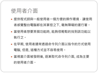 使用者介面
 提供程式師與一般使用者一個方便的操作環境，讓使用
者感覺整台電腦都在其掌控之下, 毫無障礙的運行著。
 當使用者想要某個功能時, 能夠很輕鬆的找到該功能以
執行之。
 在早期, 使用者通常透過命令列介面以指令的方式使用
電腦, 但是, 這種方式並不容易使用。
 當視窗介面被發明後, 逐漸取代命令列介面, 成為主要
的使用者介面。
 
