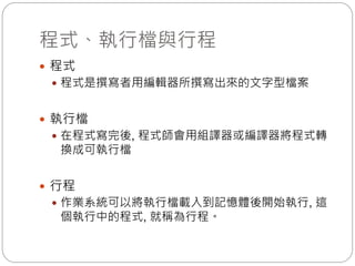 程式、執行檔與行程
 程式
 程式是撰寫者用編輯器所撰寫出來的文字型檔案
 執行檔
 在程式寫完後, 程式師會用組譯器或編譯器將程式轉
換成可執行檔
 行程
 作業系統可以將執行檔載入到記憶體後開始執行, 這
個執行中的程式, 就稱為行程。
 