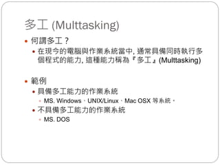 多工 (Multtasking)
 何謂多工？
 在現今的電腦與作業系統當中, 通常具備同時執行多
個程式的能力, 這種能力稱為『多工』(Multtasking)
 範例
 具備多工能力的作業系統
 MS. Windows、UNIX/Linux、Mac OSX 等系統。
 不具備多工能力的作業系統
 MS. DOS
 
