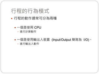 行程的行為模式
 行程的動作通常可分為兩種
 一個是使用 CPU
 進行計算動作
 一個是使用輸出入裝置 (Input/Output 簡寫為 I/O)。
 進行輸出入動作
 