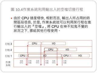 圖 10.4作業系統利用輸出入的空檔切換行程
作業
系統
行程 1
行程 2
行程 3
CPU I/O CPU I/O
CPU I/O
CPU I/O
系統
呼叫
行程
切換
系統
呼叫
行程
切換
系統
呼叫
行程
切換
 由於 CPU 速度極快, 相對而言, 輸出入所占用的時
間區段很長, 於是, 作業系統就可以利用某行程在進
行輸出入的『空檔』, 將 CPU 在神不知鬼不覺的
狀況之下, 挪給其他行程使用。
 