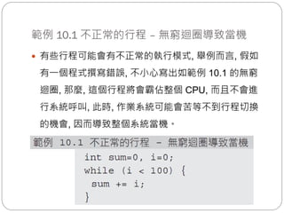 範例 10.1 不正常的行程 – 無窮迴圈導致當機
 有些行程可能會有不正常的執行模式, 舉例而言, 假如
有一個程式撰寫錯誤, 不小心寫出如範例 10.1 的無窮
迴圈, 那麼, 這個行程將會霸佔整個 CPU, 而且不會進
行系統呼叫, 此時, 作業系統可能會苦等不到行程切換
的機會, 因而導致整個系統當機。
 