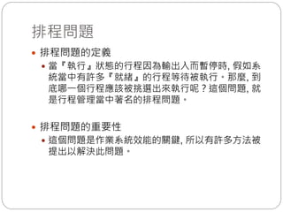 排程問題
 排程問題的定義
 當『執行』狀態的行程因為輸出入而暫停時, 假如系
統當中有許多『就緒』的行程等待被執行。那麼, 到
底哪一個行程應該被挑選出來執行呢？這個問題, 就
是行程管理當中著名的排程問題。
 排程問題的重要性
 這個問題是作業系統效能的關鍵, 所以有許多方法被
提出以解決此問題。
 
