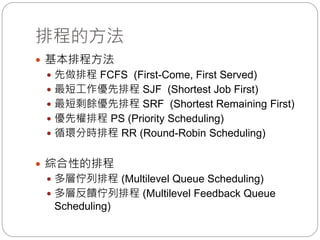 排程的方法
 基本排程方法
 先做排程 FCFS (First-Come, First Served)
 最短工作優先排程 SJF (Shortest Job First)
 最短剩餘優先排程 SRF (Shortest Remaining First)
 優先權排程 PS (Priority Scheduling)
 循環分時排程 RR (Round-Robin Scheduling)
 綜合性的排程
 多層佇列排程 (Multilevel Queue Scheduling)
 多層反饋佇列排程 (Multilevel Feedback Queue
Scheduling)
 