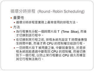 循環分時排程 (Round–Robin Scheduling)
 重要性
 循環分時排程是實務上最常使用的排程方法。
 方法
 為行程事先分配一個時間片段 T (Time Slice), 然後
才切換到該行程中。
 在切換到某行程之前, 排程系統先設定 T 時間後應發
生時間中斷, 然後才將 CPU 的控制權交給該行程。
 一旦時間片段 T 被用盡之後, 中斷就會發生, 於是排
程系統就能透過中斷取回 CPU 的控制權, 然後切換
到下一個行程, 以防止某行程霸佔 CPU 過久而導至
其它行程無法執行。
 