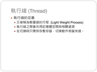 執行緒 (Thread)
 執行緒的定義
 又被稱為輕量級的行程 (Light Weight Process)
 執行緒之間會共用記憶體空間與相關資源
 在切換時只需保存暫存器，切換動作相當快速。
 