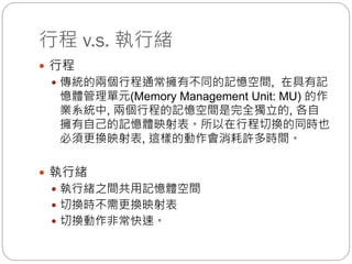行程 v.s. 執行緒
 行程
 傳統的兩個行程通常擁有不同的記憶空間, 在具有記
憶體管理單元(Memory Management Unit: MU) 的作
業系統中, 兩個行程的記憶空間是完全獨立的, 各自
擁有自己的記憶體映射表。所以在行程切換的同時也
必須更換映射表, 這樣的動作會消耗許多時間。
 執行緒
 執行緒之間共用記憶體空間
 切換時不需更換映射表
 切換動作非常快速。
 