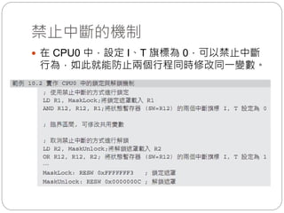 禁止中斷的機制
 在 CPU0 中，設定 I、T 旗標為 0，可以禁止中斷
行為，如此就能防止兩個行程同時修改同一變數。
 