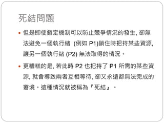 死結問題
 但是即便鎖定機制可以防止競爭情況的發生, 卻無
法避免一個執行緒 (例如 P1)鎖住時把持某些資源,
讓另一個執行緒 (P2) 無法取得的情況。
 更糟糕的是, 若此時 P2 也把持了 P1 所需的某些資
源, 就會導致兩者互相等待, 卻又永遠都無法完成的
窘境。這種情況就被稱為『死結』。
 