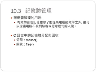 10.3 記憶體管理
 記憶體管理的用途
 有效的管理記憶體除了能提高電腦的效率之外, 還可
以保護電腦不受到駭客或惡意程式的入侵。
 C 語言中的記憶體分配與回收
 分配：malloc()
 回收：free()
 