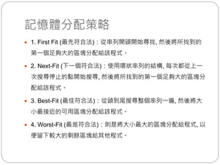 記憶體分配策略
 1. First Fit (最先符合法)：從串列開頭開始尋找, 然後將所找到的
第一個足夠大的區塊分配給該程式。
 2. Next-Fit (下一個符合法)：使用環狀串列的結構, 每次都從上一
次搜尋停止的點開始搜尋, 然後將所找到的第一個足夠大的區塊分
配給該程式。
 3. Best-Fit (最佳符合法)：從頭到尾搜尋整個串列一遍, 然後將大
小最接近的可用區塊分配給該程式。
 4. Worst-Fit (最差符合法)：則是將大小最大的區塊分配給程式, 以
便留下較大的剩餘區塊給其他程式。
 