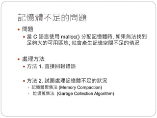記憶體不足的問題
 問題
 當 C 語言使用 malloc() 分配記憶體時, 如果無法找到
足夠大的可用區塊, 就會產生記憶空間不足的情況
 處理方法
 方法 1. 直接回報錯誤
 方法 2. 試圖處理記憶體不足的狀況
 記憶體聚集法 (Memory Compaction)
 垃圾蒐集法 (Garbge Collection Algorithm)
 